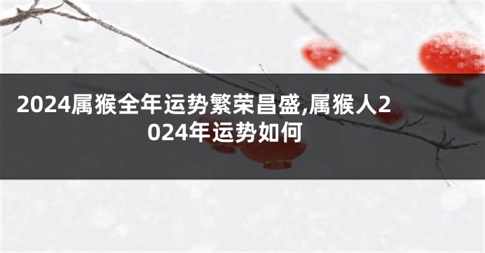 2024属猴全年运势繁荣昌盛,属猴人2024年运势如何