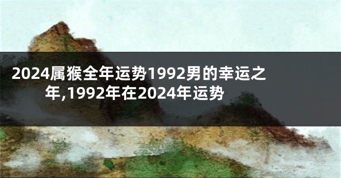 2024属猴全年运势1992男的幸运之年,1992年在2024年运势