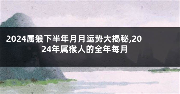 2024属猴下半年月月运势大揭秘,2024年属猴人的全年每月