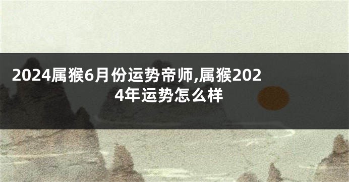 2024属猴6月份运势帝师,属猴2024年运势怎么样