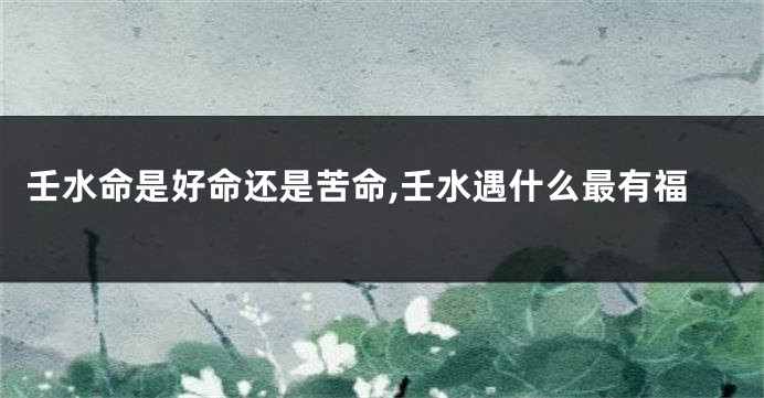 壬水命是好命还是苦命,壬水遇什么最有福