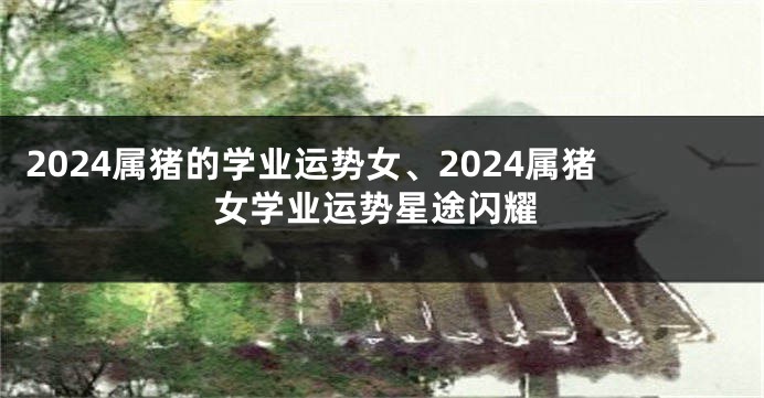 2024属猪的学业运势女、2024属猪女学业运势星途闪耀