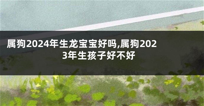 属狗2024年生龙宝宝好吗,属狗2023年生孩子好不好