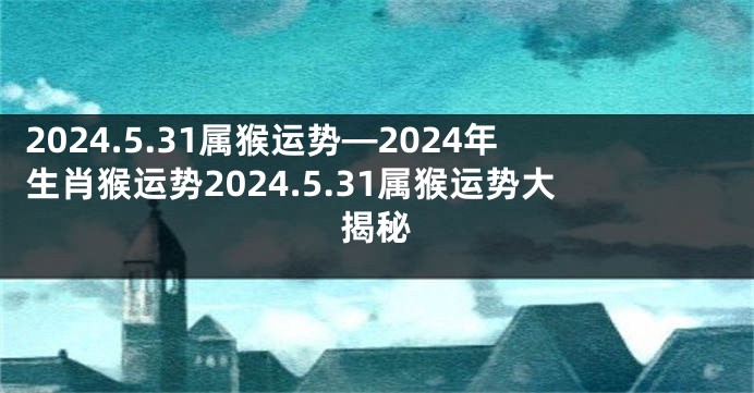 2024.5.31属猴运势—2024年生肖猴运势2024.5.31属猴运势大揭秘