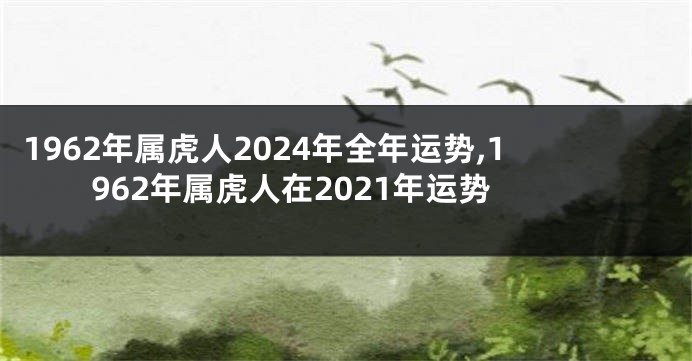 1962年属虎人2024年全年运势,1962年属虎人在2021年运势