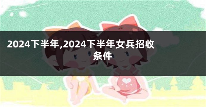 2024下半年,2024下半年女兵招收条件