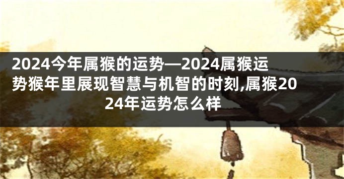 2024今年属猴的运势—2024属猴运势猴年里展现智慧与机智的时刻,属猴2024年运势怎么样