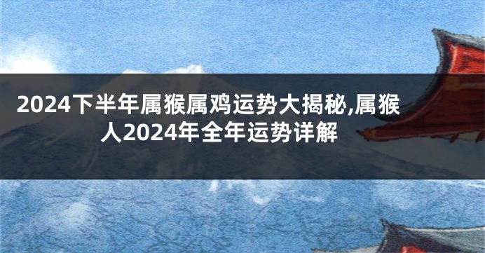 2024下半年属猴属鸡运势大揭秘,属猴人2024年全年运势详解