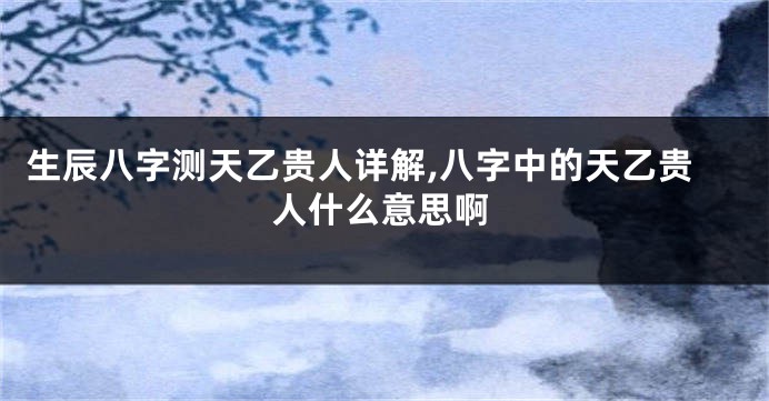 生辰八字测天乙贵人详解,八字中的天乙贵人什么意思啊