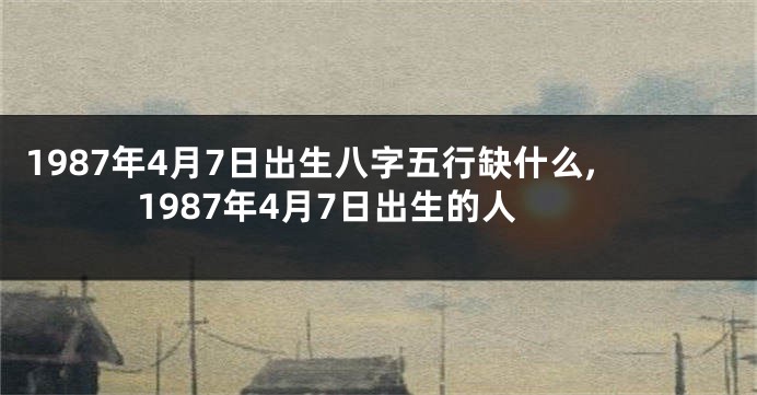 1987年4月7日出生八字五行缺什么,1987年4月7日出生的人