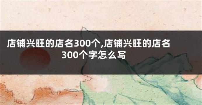 店铺兴旺的店名300个,店铺兴旺的店名300个字怎么写