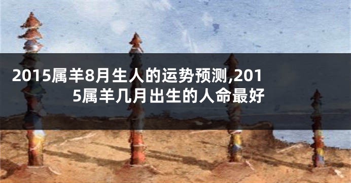 2015属羊8月生人的运势预测,2015属羊几月出生的人命最好