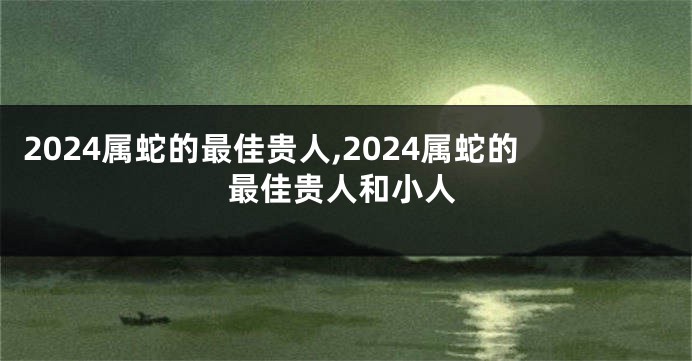 2024属蛇的最佳贵人,2024属蛇的最佳贵人和小人