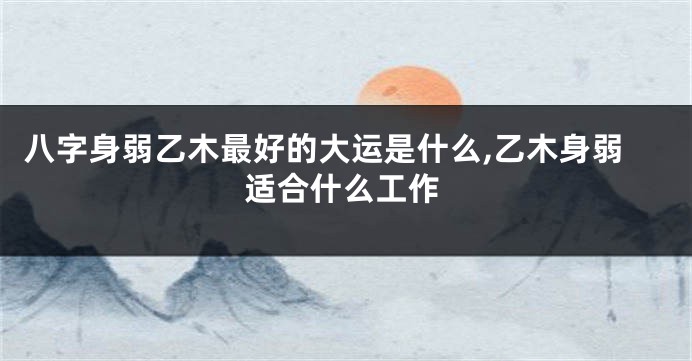 八字身弱乙木最好的大运是什么,乙木身弱适合什么工作