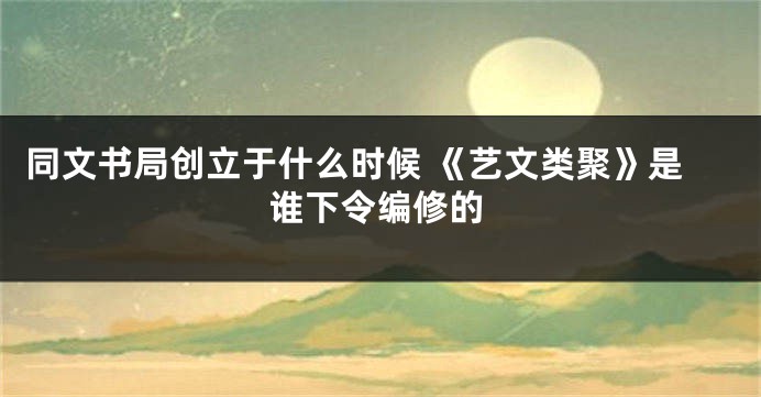 同文书局创立于什么时候 《艺文类聚》是谁下令编修的