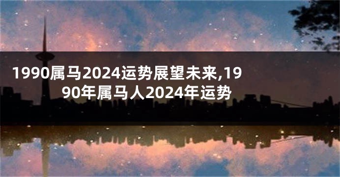 1990属马2024运势展望未来,1990年属马人2024年运势