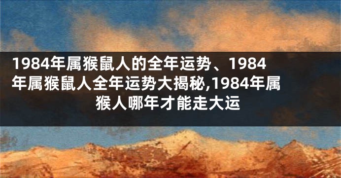 1984年属猴鼠人的全年运势、1984年属猴鼠人全年运势大揭秘,1984年属猴人哪年才能走大运