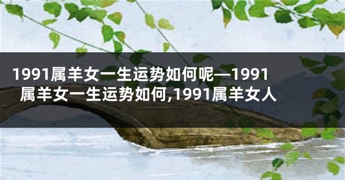 1991属羊女一生运势如何呢—1991属羊女一生运势如何,1991属羊女人