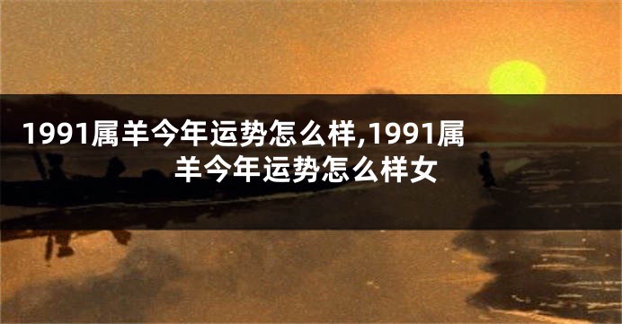 1991属羊今年运势怎么样,1991属羊今年运势怎么样女