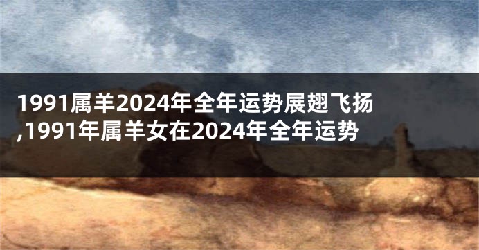 1991属羊2024年全年运势展翅飞扬,1991年属羊女在2024年全年运势