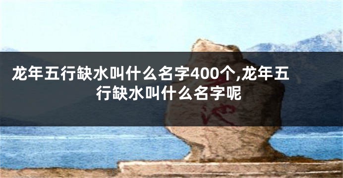 龙年五行缺水叫什么名字400个,龙年五行缺水叫什么名字呢