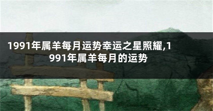 1991年属羊每月运势幸运之星照耀,1991年属羊每月的运势