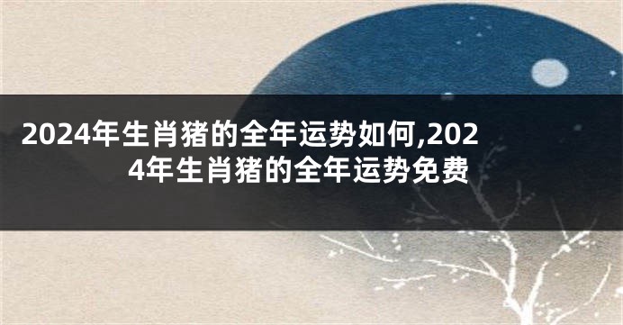 2024年生肖猪的全年运势如何,2024年生肖猪的全年运势免费