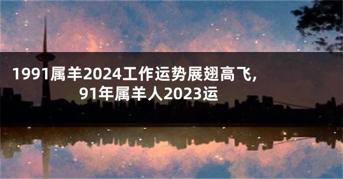 1991属羊2024工作运势展翅高飞,91年属羊人2023运