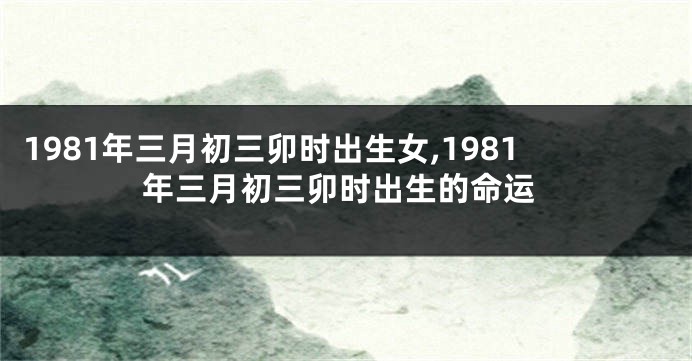 1981年三月初三卯时出生女,1981年三月初三卯时出生的命运