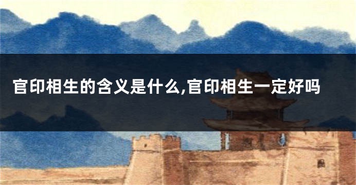 官印相生的含义是什么,官印相生一定好吗