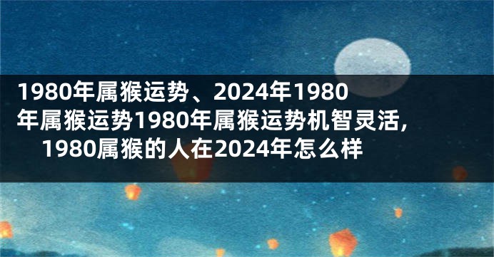 1980年属猴运势、2024年1980年属猴运势1980年属猴运势机智灵活,1980属猴的人在2024年怎么样