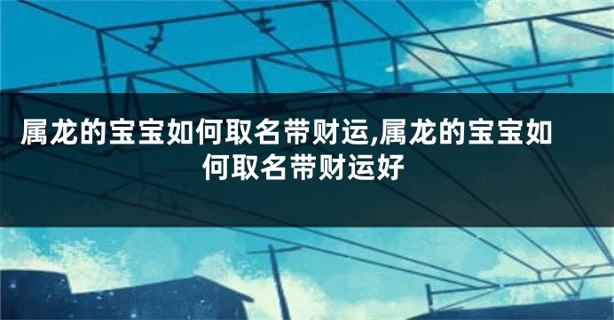 属龙的宝宝如何取名带财运,属龙的宝宝如何取名带财运好