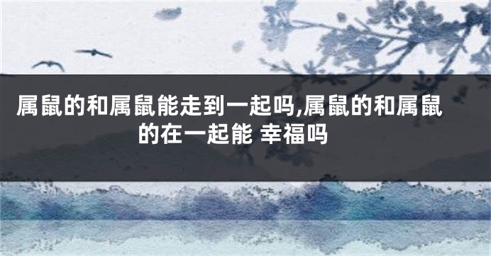 属鼠的和属鼠能走到一起吗,属鼠的和属鼠的在一起能 幸福吗