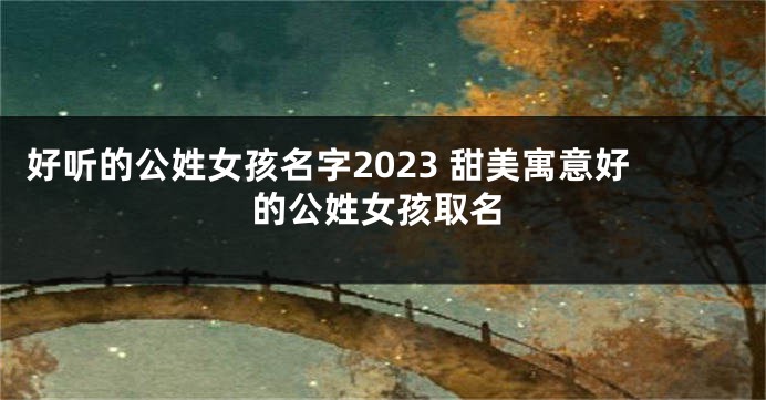 好听的公姓女孩名字2023 甜美寓意好的公姓女孩取名