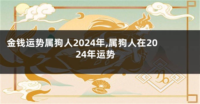 金钱运势属狗人2024年,属狗人在2024年运势