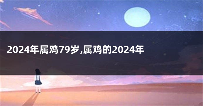 2024年属鸡79岁,属鸡的2024年