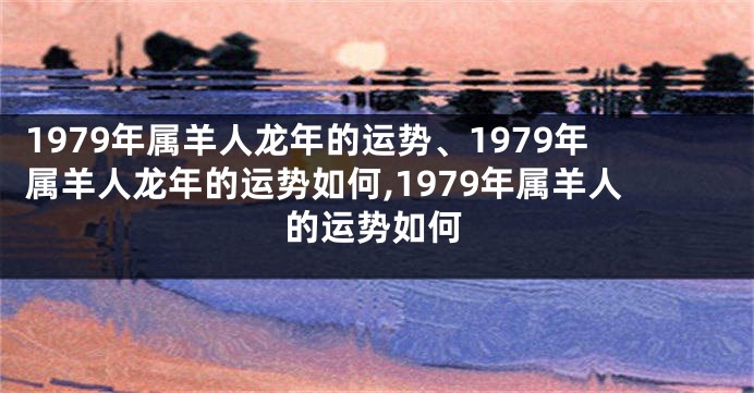 1979年属羊人龙年的运势、1979年属羊人龙年的运势如何,1979年属羊人的运势如何