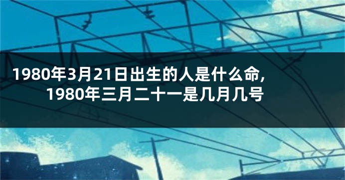 1980年3月21日出生的人是什么命,1980年三月二十一是几月几号