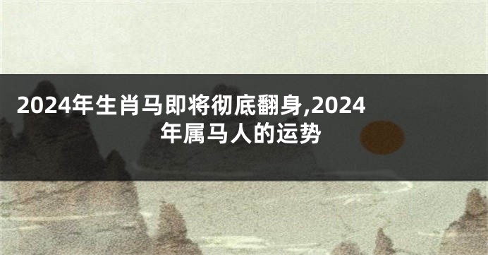 2024年生肖马即将彻底翻身,2024年属马人的运势