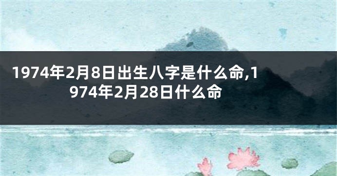 1974年2月8日出生八字是什么命,1974年2月28日什么命