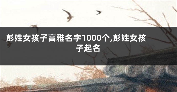 彭姓女孩子高雅名字1000个,彭姓女孩子起名