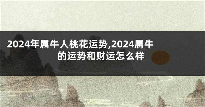 2024年属牛人桃花运势,2024属牛的运势和财运怎么样