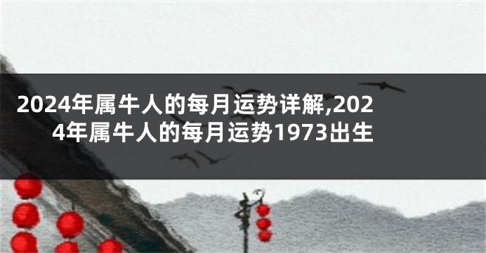 2024年属牛人的每月运势详解,2024年属牛人的每月运势1973出生