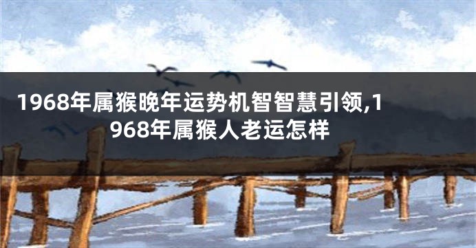 1968年属猴晚年运势机智智慧引领,1968年属猴人老运怎样