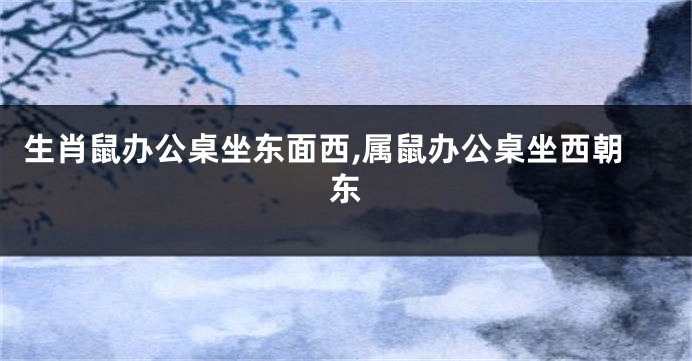 生肖鼠办公桌坐东面西,属鼠办公桌坐西朝东