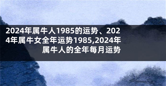 2024年属牛人1985的运势、2024年属牛女全年运势1985,2024年属牛人的全年每月运势