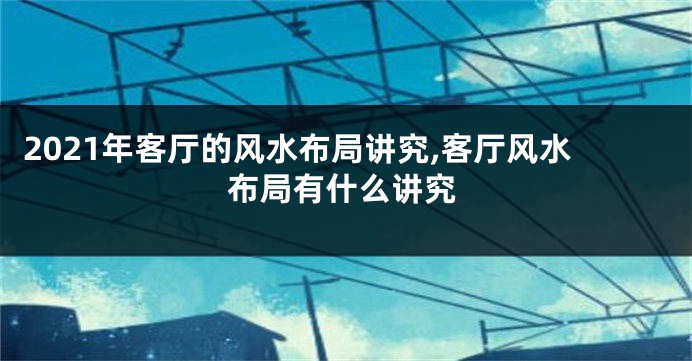 2021年客厅的风水布局讲究,客厅风水布局有什么讲究