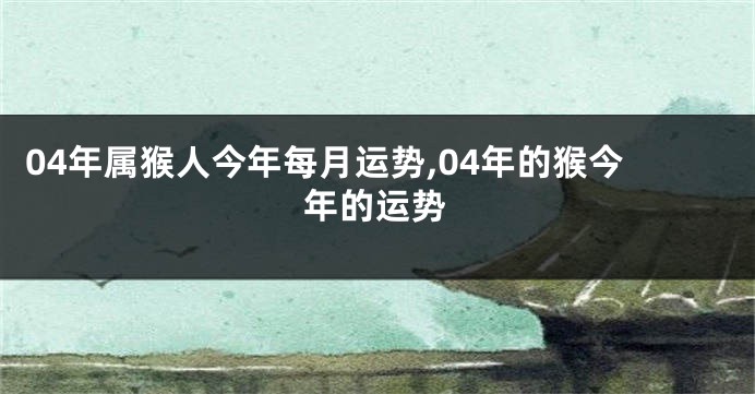 04年属猴人今年每月运势,04年的猴今年的运势