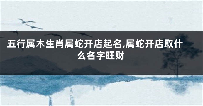 五行属木生肖属蛇开店起名,属蛇开店取什么名字旺财