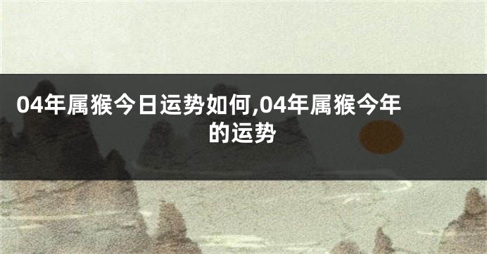 04年属猴今日运势如何,04年属猴今年的运势